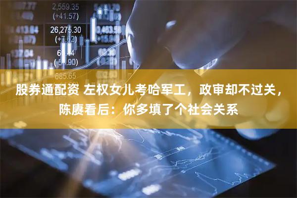 股券通配资 左权女儿考哈军工，政审却不过关，陈赓看后：你多填了个社会关系