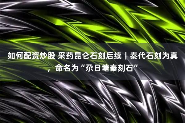如何配资炒股 采药昆仑石刻后续｜秦代石刻为真，命名为“尕日塘秦刻石”