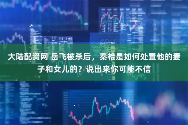 大陆配资网 岳飞被杀后，秦桧是如何处置他的妻子和女儿的？说出来你可能不信