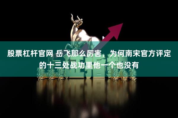 股票杠杆官网 岳飞那么厉害，为何南宋官方评定的十三处战功里他一个也没有
