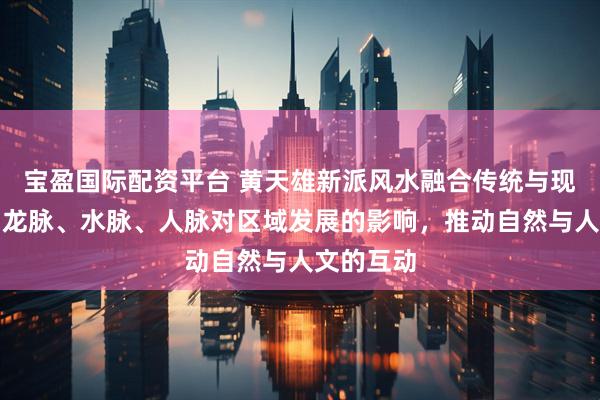 宝盈国际配资平台 黄天雄新派风水融合传统与现代，强调龙脉、水脉、人脉对区域发展的影响，推动自然与人文的互动