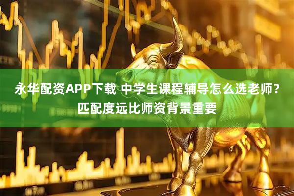 永华配资APP下载 中学生课程辅导怎么选老师？匹配度远比师资背景重要