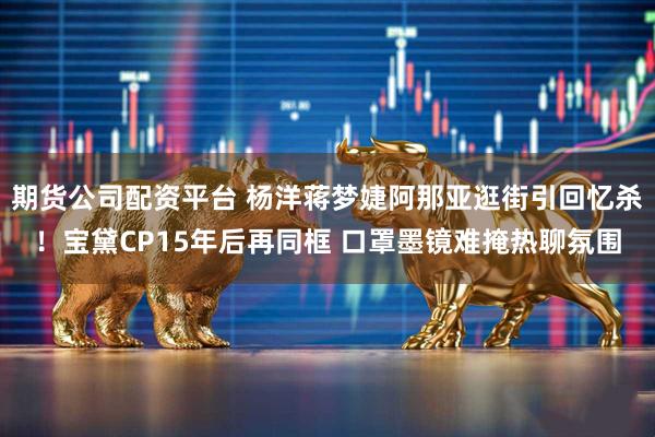 期货公司配资平台 杨洋蒋梦婕阿那亚逛街引回忆杀！宝黛CP15年后再同框 口罩墨镜难掩热聊氛围