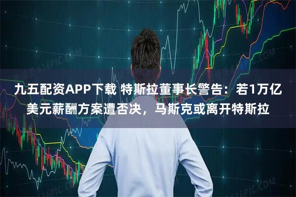 九五配资APP下载 特斯拉董事长警告：若1万亿美元薪酬方案遭否决，马斯克或离开特斯拉