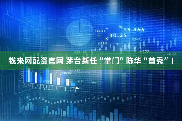 钱来网配资官网 茅台新任“掌门”陈华“首秀”！