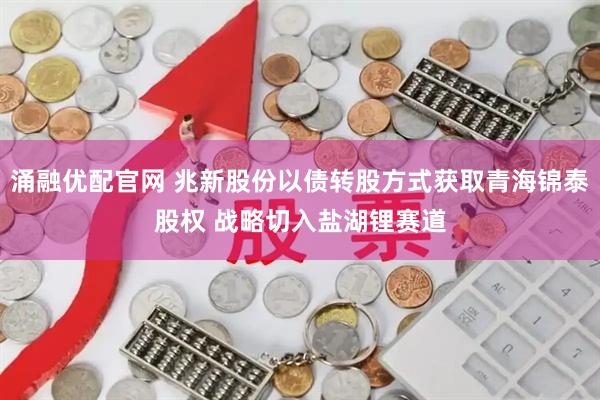 涌融优配官网 兆新股份以债转股方式获取青海锦泰股权 战略切入盐湖锂赛道