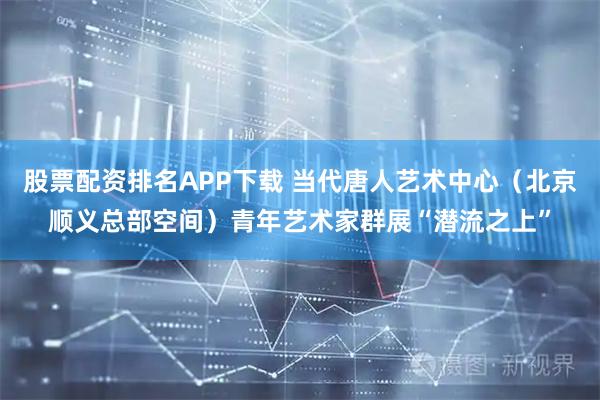 股票配资排名APP下载 当代唐人艺术中心（北京顺义总部空间）青年艺术家群展“潜流之上”