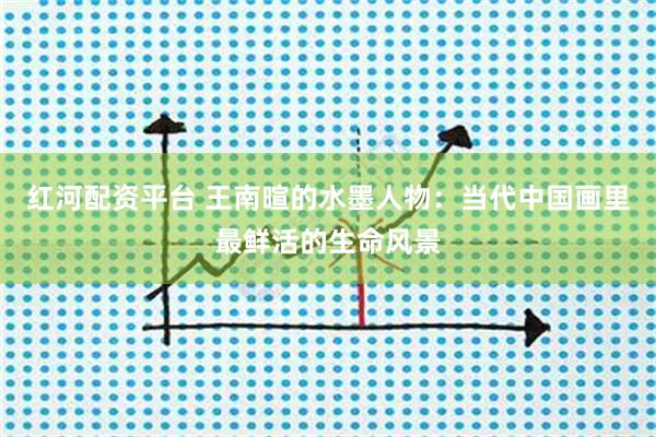 红河配资平台 王南暄的水墨人物：当代中国画里最鲜活的生命风景
