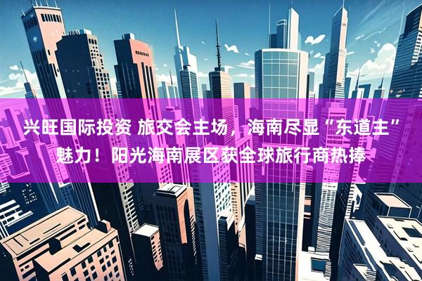 兴旺国际投资 旅交会主场，海南尽显“东道主”魅力！阳光海南展区获全球旅行商热捧