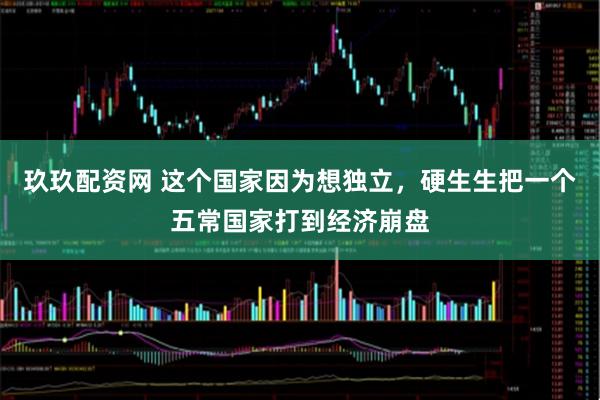 玖玖配资网 这个国家因为想独立，硬生生把一个五常国家打到经济崩盘