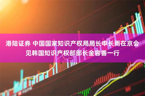 港陆证券 中国国家知识产权局局长申长雨在京会见韩国知识产权部部长金容善一行