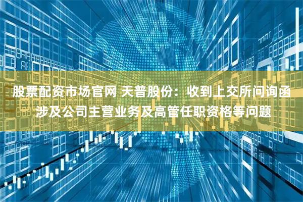 股票配资市场官网 天普股份：收到上交所问询函 涉及公司主营业务及高管任职资格等问题