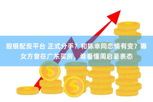 股银配资平台 正式分手？和陈幸同恋情有变？曝女方曾在广东买房，谁看懂周启豪表态