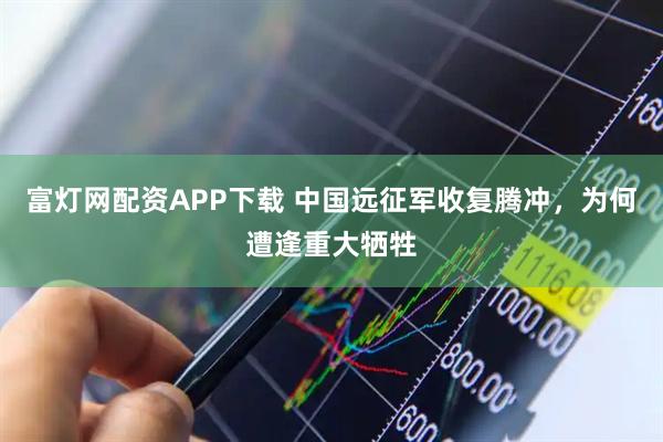 富灯网配资APP下载 中国远征军收复腾冲，为何遭逢重大牺牲