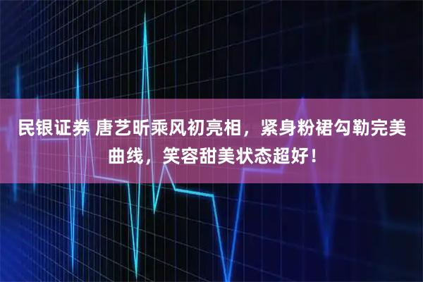 民银证券 唐艺昕乘风初亮相，紧身粉裙勾勒完美曲线，笑容甜美状态超好！