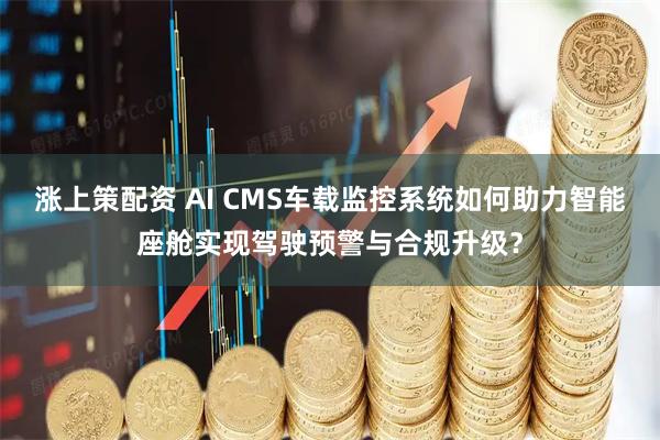 涨上策配资 AI CMS车载监控系统如何助力智能座舱实现驾驶预警与合规升级？