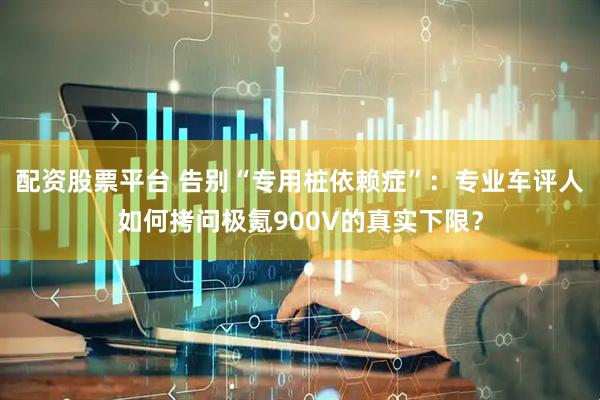配资股票平台 告别“专用桩依赖症”：专业车评人如何拷问极氪900V的真实下限？