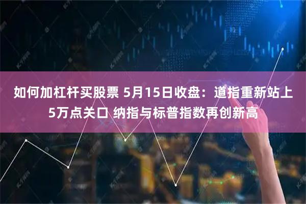 如何加杠杆买股票 5月15日收盘：道指重新站上5万点关口 纳指与标普指数再创新高