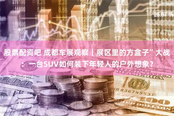 股票配资吧 成都车展观察｜展区里的方盒子”大战：一台SUV如何装下年轻人的户外想象？
